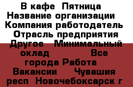 В кафе "Пятница › Название организации ­ Компания-работодатель › Отрасль предприятия ­ Другое › Минимальный оклад ­ 25 000 - Все города Работа » Вакансии   . Чувашия респ.,Новочебоксарск г.